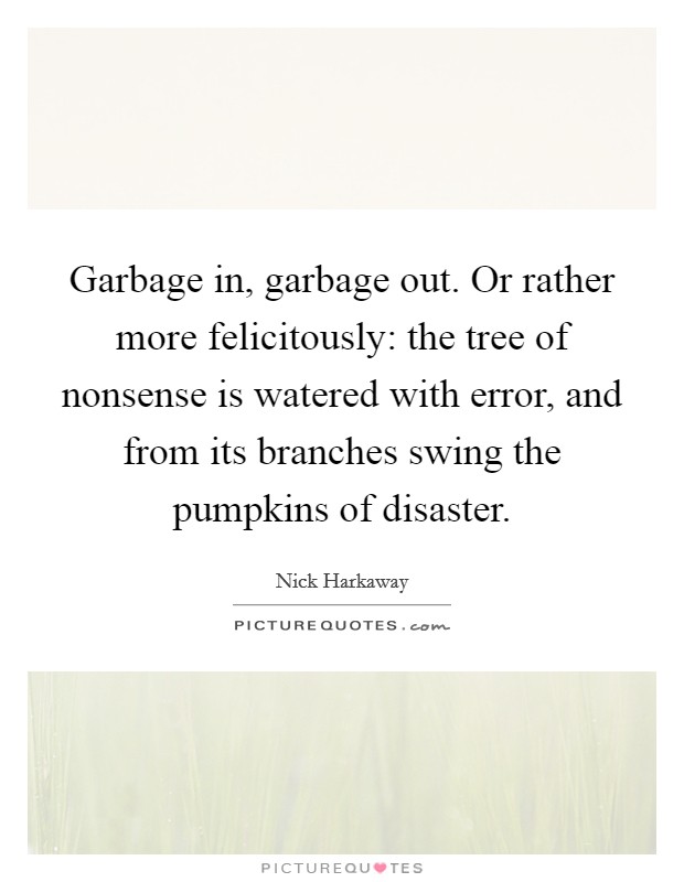 Garbage in, garbage out. Or rather more felicitously: the tree of nonsense is watered with error, and from its branches swing the pumpkins of disaster. Picture Quote #1