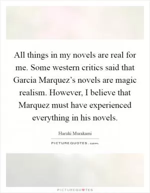 All things in my novels are real for me. Some western critics said that Garcia Marquez’s novels are magic realism. However, I believe that Marquez must have experienced everything in his novels Picture Quote #1
