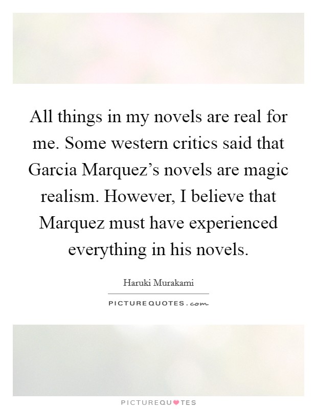 All things in my novels are real for me. Some western critics said that Garcia Marquez's novels are magic realism. However, I believe that Marquez must have experienced everything in his novels. Picture Quote #1