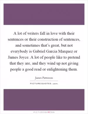 A lot of writers fall in love with their sentences or their construction of sentences, and sometimes that’s great, but not everybody is Gabriel Garcia Marquez or James Joyce. A lot of people like to pretend that they are, and they wind up not giving people a good read or enlightening them Picture Quote #1