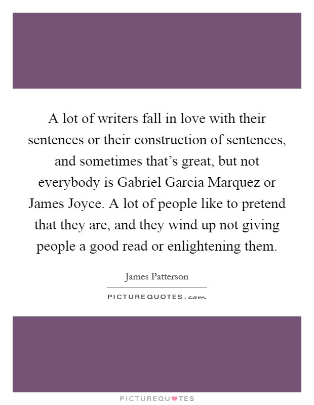 A lot of writers fall in love with their sentences or their construction of sentences, and sometimes that's great, but not everybody is Gabriel Garcia Marquez or James Joyce. A lot of people like to pretend that they are, and they wind up not giving people a good read or enlightening them. Picture Quote #1