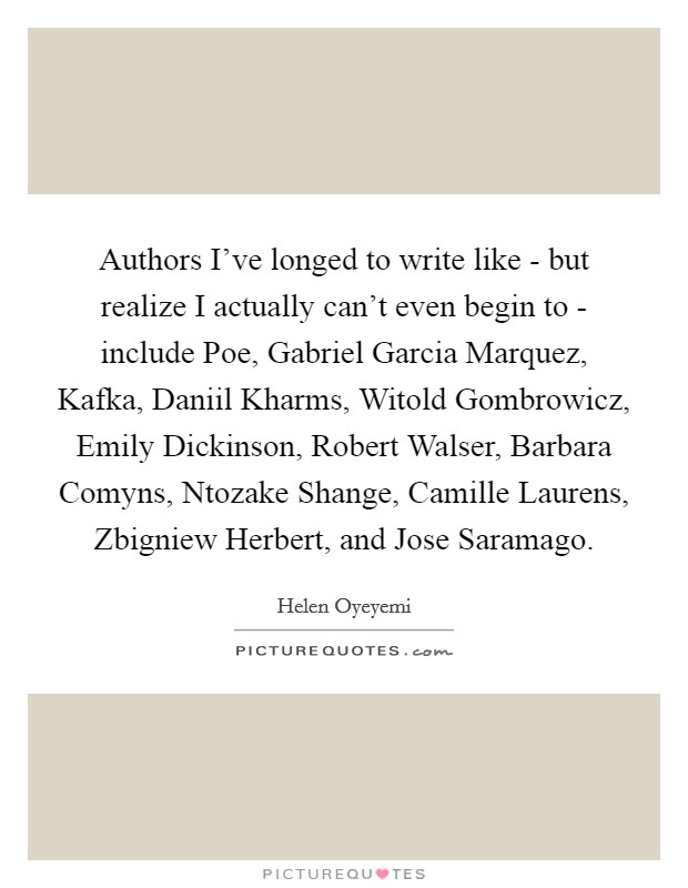 Authors I've longed to write like - but realize I actually can't even begin to - include Poe, Gabriel Garcia Marquez, Kafka, Daniil Kharms, Witold Gombrowicz, Emily Dickinson, Robert Walser, Barbara Comyns, Ntozake Shange, Camille Laurens, Zbigniew Herbert, and Jose Saramago. Picture Quote #1