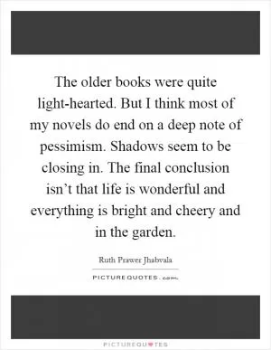 The older books were quite light-hearted. But I think most of my novels do end on a deep note of pessimism. Shadows seem to be closing in. The final conclusion isn’t that life is wonderful and everything is bright and cheery and in the garden Picture Quote #1