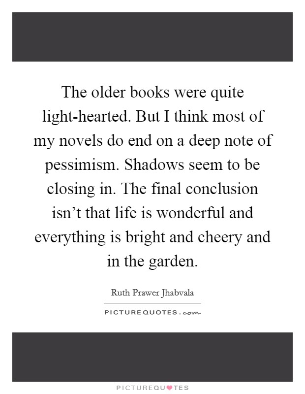 The older books were quite light-hearted. But I think most of my novels do end on a deep note of pessimism. Shadows seem to be closing in. The final conclusion isn't that life is wonderful and everything is bright and cheery and in the garden. Picture Quote #1