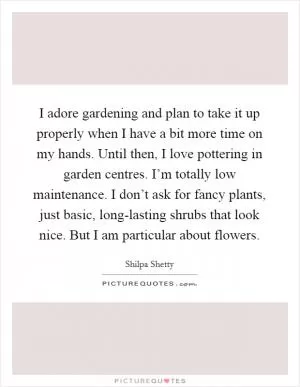 I adore gardening and plan to take it up properly when I have a bit more time on my hands. Until then, I love pottering in garden centres. I’m totally low maintenance. I don’t ask for fancy plants, just basic, long-lasting shrubs that look nice. But I am particular about flowers Picture Quote #1