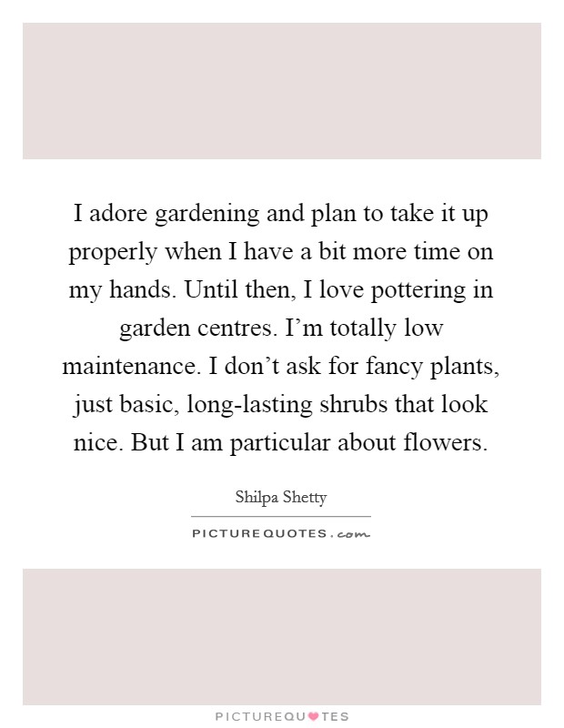 I adore gardening and plan to take it up properly when I have a bit more time on my hands. Until then, I love pottering in garden centres. I'm totally low maintenance. I don't ask for fancy plants, just basic, long-lasting shrubs that look nice. But I am particular about flowers. Picture Quote #1