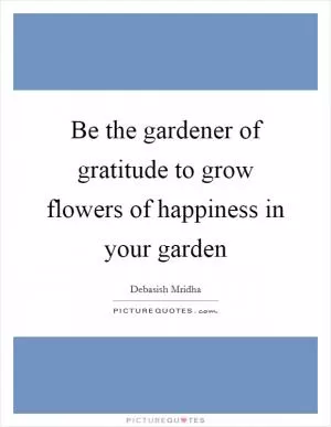 Be the gardener of gratitude to grow flowers of happiness in your garden Picture Quote #1