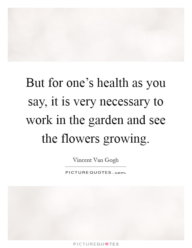 But for one's health as you say, it is very necessary to work in the garden and see the flowers growing. Picture Quote #1