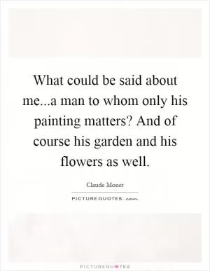 What could be said about me...a man to whom only his painting matters? And of course his garden and his flowers as well Picture Quote #1
