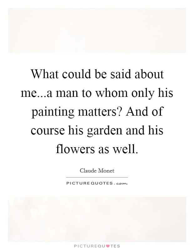 What could be said about me...a man to whom only his painting matters? And of course his garden and his flowers as well Picture Quote #1