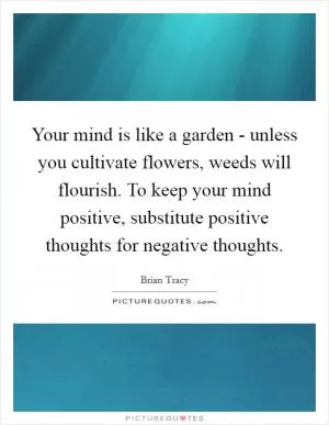 Your mind is like a garden - unless you cultivate flowers, weeds will flourish. To keep your mind positive, substitute positive thoughts for negative thoughts Picture Quote #1