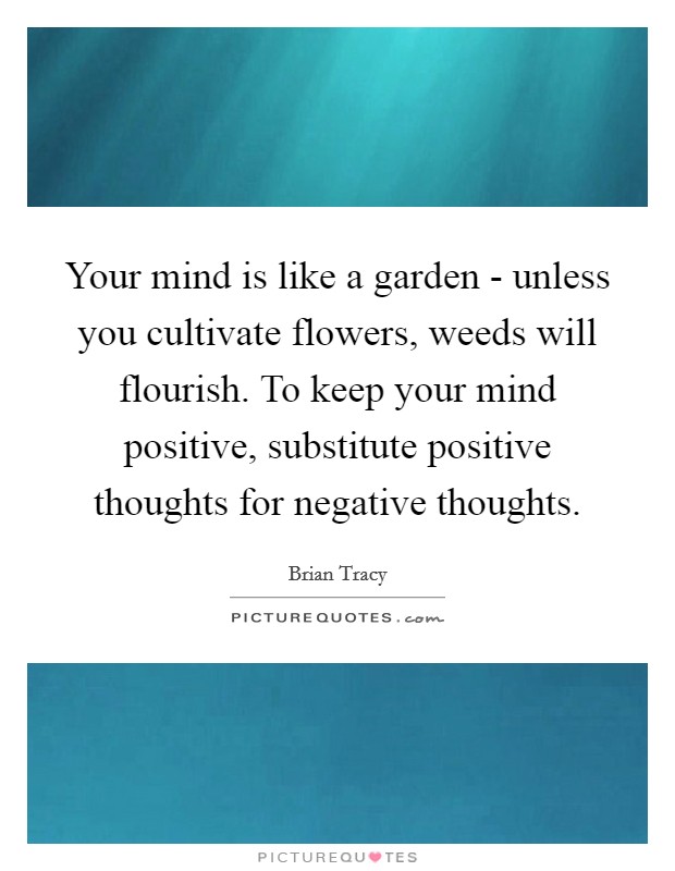 Your mind is like a garden - unless you cultivate flowers, weeds will flourish. To keep your mind positive, substitute positive thoughts for negative thoughts. Picture Quote #1