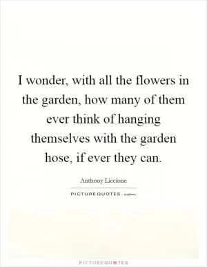 I wonder, with all the flowers in the garden, how many of them ever think of hanging themselves with the garden hose, if ever they can Picture Quote #1