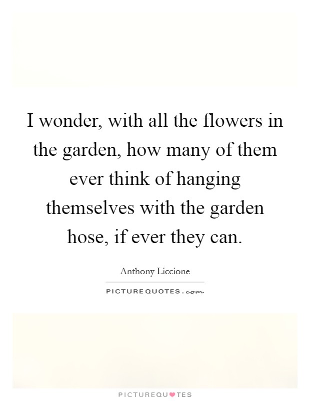 I wonder, with all the flowers in the garden, how many of them ever think of hanging themselves with the garden hose, if ever they can. Picture Quote #1