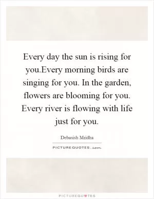 Every day the sun is rising for you.Every morning birds are singing for you. In the garden, flowers are blooming for you. Every river is flowing with life just for you Picture Quote #1
