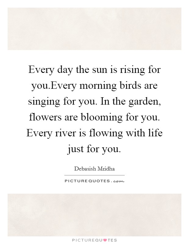 Every day the sun is rising for you.Every morning birds are singing for you. In the garden, flowers are blooming for you. Every river is flowing with life just for you. Picture Quote #1