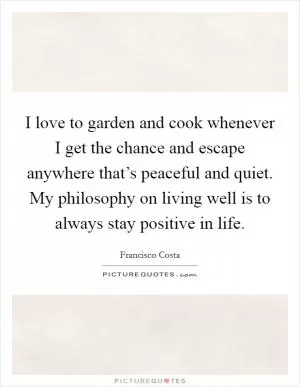 I love to garden and cook whenever I get the chance and escape anywhere that’s peaceful and quiet. My philosophy on living well is to always stay positive in life Picture Quote #1