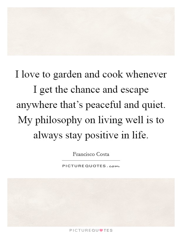 I love to garden and cook whenever I get the chance and escape anywhere that's peaceful and quiet. My philosophy on living well is to always stay positive in life. Picture Quote #1
