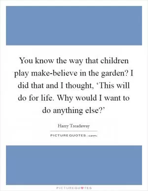 You know the way that children play make-believe in the garden? I did that and I thought, ‘This will do for life. Why would I want to do anything else?’ Picture Quote #1