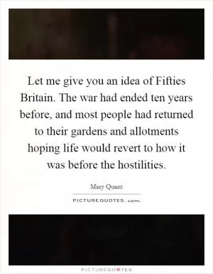 Let me give you an idea of Fifties Britain. The war had ended ten years before, and most people had returned to their gardens and allotments hoping life would revert to how it was before the hostilities Picture Quote #1