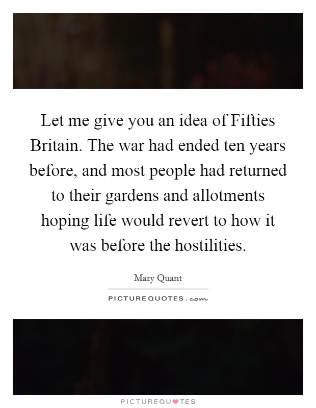 Let me give you an idea of Fifties Britain. The war had ended ten years before, and most people had returned to their gardens and allotments hoping life would revert to how it was before the hostilities. Picture Quote #1