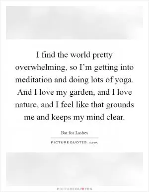 I find the world pretty overwhelming, so I’m getting into meditation and doing lots of yoga. And I love my garden, and I love nature, and I feel like that grounds me and keeps my mind clear Picture Quote #1
