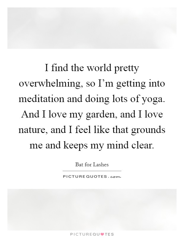 I find the world pretty overwhelming, so I’m getting into meditation and doing lots of yoga. And I love my garden, and I love nature, and I feel like that grounds me and keeps my mind clear Picture Quote #1