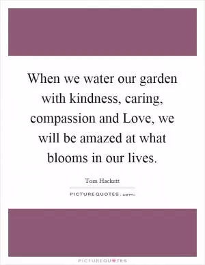 When we water our garden with kindness, caring, compassion and Love, we will be amazed at what blooms in our lives Picture Quote #1
