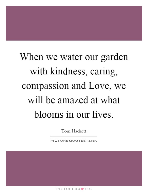 When we water our garden with kindness, caring, compassion and Love, we will be amazed at what blooms in our lives. Picture Quote #1
