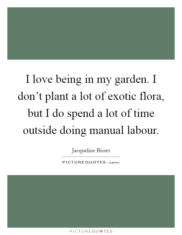 I love being in my garden. I don't plant a lot of exotic flora, but I do spend a lot of time outside doing manual labour. Picture Quote #1