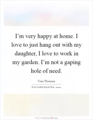 I’m very happy at home. I love to just hang out with my daughter, I love to work in my garden. I’m not a gaping hole of need Picture Quote #1