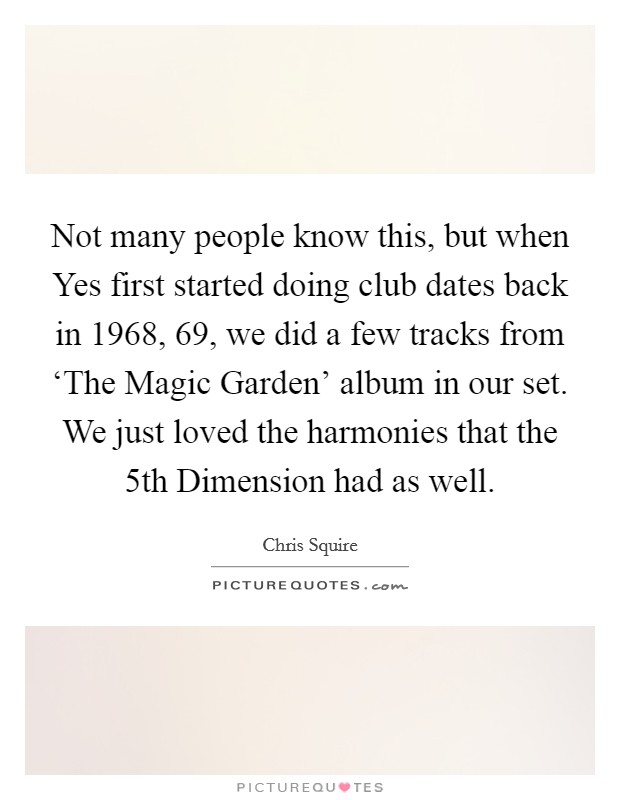 Not many people know this, but when Yes first started doing club dates back in 1968,  69, we did a few tracks from ‘The Magic Garden' album in our set. We just loved the harmonies that the 5th Dimension had as well. Picture Quote #1