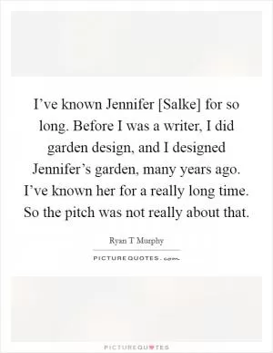 I’ve known Jennifer [Salke] for so long. Before I was a writer, I did garden design, and I designed Jennifer’s garden, many years ago. I’ve known her for a really long time. So the pitch was not really about that Picture Quote #1