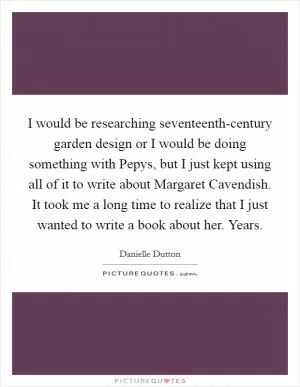 I would be researching seventeenth-century garden design or I would be doing something with Pepys, but I just kept using all of it to write about Margaret Cavendish. It took me a long time to realize that I just wanted to write a book about her. Years Picture Quote #1