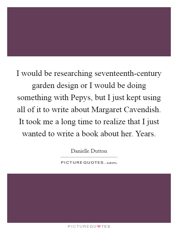 I would be researching seventeenth-century garden design or I would be doing something with Pepys, but I just kept using all of it to write about Margaret Cavendish. It took me a long time to realize that I just wanted to write a book about her. Years. Picture Quote #1