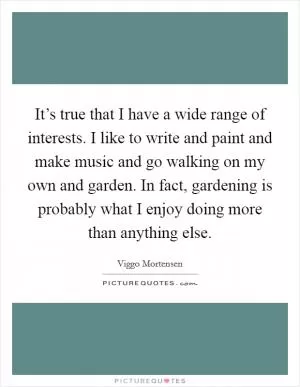 It’s true that I have a wide range of interests. I like to write and paint and make music and go walking on my own and garden. In fact, gardening is probably what I enjoy doing more than anything else Picture Quote #1