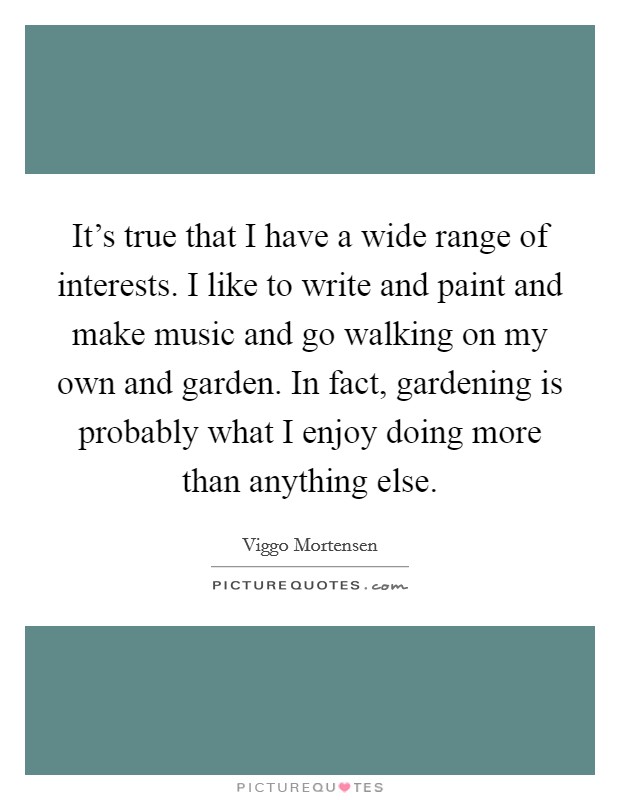 It's true that I have a wide range of interests. I like to write and paint and make music and go walking on my own and garden. In fact, gardening is probably what I enjoy doing more than anything else. Picture Quote #1