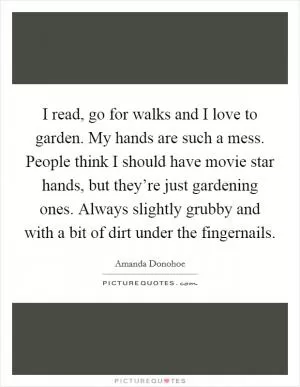 I read, go for walks and I love to garden. My hands are such a mess. People think I should have movie star hands, but they’re just gardening ones. Always slightly grubby and with a bit of dirt under the fingernails Picture Quote #1