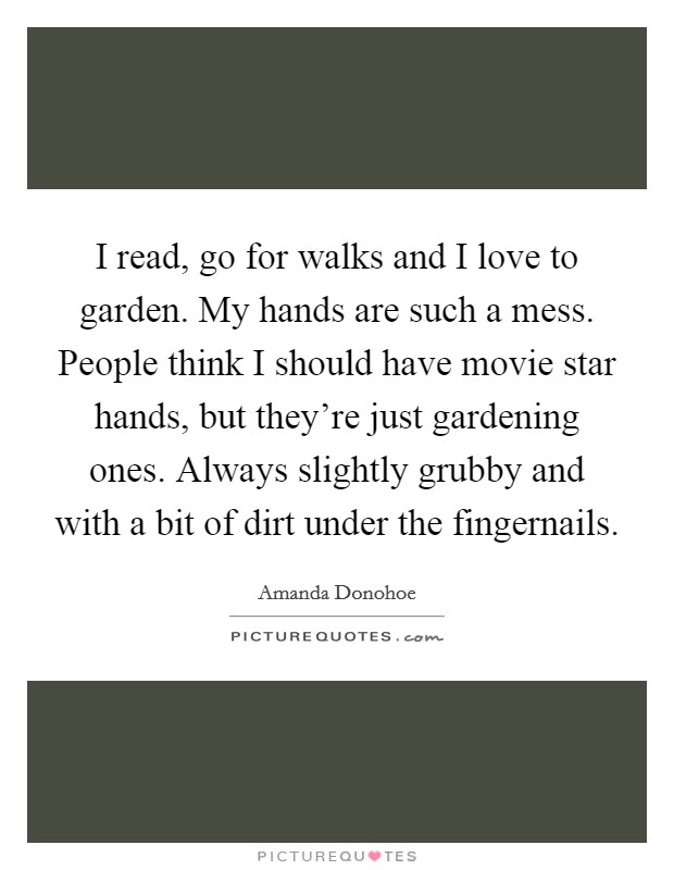 I read, go for walks and I love to garden. My hands are such a mess. People think I should have movie star hands, but they're just gardening ones. Always slightly grubby and with a bit of dirt under the fingernails. Picture Quote #1