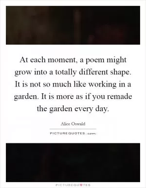 At each moment, a poem might grow into a totally different shape. It is not so much like working in a garden. It is more as if you remade the garden every day Picture Quote #1