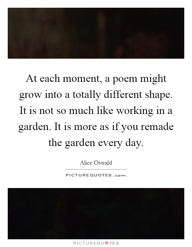 At each moment, a poem might grow into a totally different shape. It is not so much like working in a garden. It is more as if you remade the garden every day. Picture Quote #1