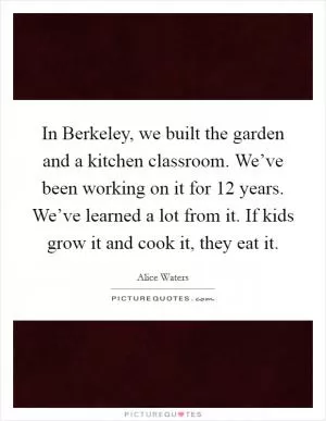 In Berkeley, we built the garden and a kitchen classroom. We’ve been working on it for 12 years. We’ve learned a lot from it. If kids grow it and cook it, they eat it Picture Quote #1