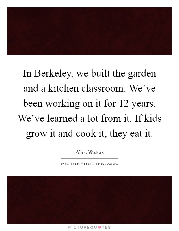 In Berkeley, we built the garden and a kitchen classroom. We've been working on it for 12 years. We've learned a lot from it. If kids grow it and cook it, they eat it. Picture Quote #1