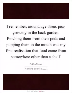I remember, around age three, peas growing in the back garden. Pinching them from their pods and popping them in the mouth was my first realisation that food came from somewhere other than a shelf Picture Quote #1