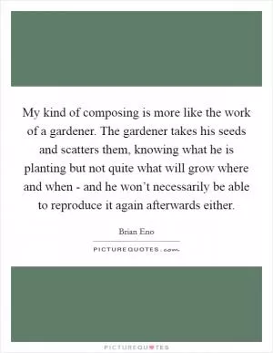 My kind of composing is more like the work of a gardener. The gardener takes his seeds and scatters them, knowing what he is planting but not quite what will grow where and when - and he won’t necessarily be able to reproduce it again afterwards either Picture Quote #1