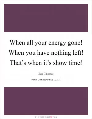 When all your energy gone! When you have nothing left! That’s when it’s show time! Picture Quote #1