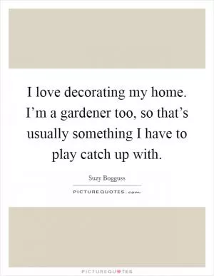 I love decorating my home. I’m a gardener too, so that’s usually something I have to play catch up with Picture Quote #1