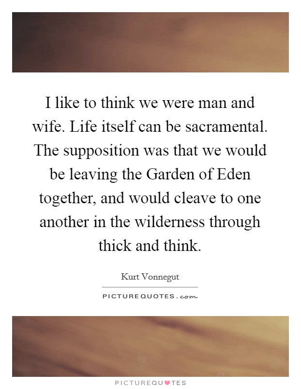 I like to think we were man and wife. Life itself can be sacramental. The supposition was that we would be leaving the Garden of Eden together, and would cleave to one another in the wilderness through thick and think. Picture Quote #1