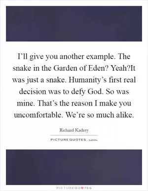 I’ll give you another example. The snake in the Garden of Eden? Yeah?It was just a snake. Humanity’s first real decision was to defy God. So was mine. That’s the reason I make you uncomfortable. We’re so much alike Picture Quote #1