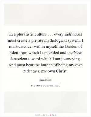 In a pluralistic culture . . . every individual must create a private mythological system. I must discover within myself the Garden of Eden from which I am exiled and the New Jeruselem toward which I am journeying. And must bear the burden of being my own redeemer, my own Christ Picture Quote #1